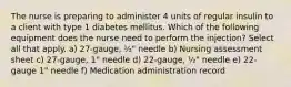 The nurse is preparing to administer 4 units of regular insulin to a client with type 1 diabetes mellitus. Which of the following equipment does the nurse need to perform the injection? Select all that apply. a) 27-gauge, ½" needle b) Nursing assessment sheet c) 27-gauge, 1" needle d) 22-gauge, ½" needle e) 22-gauge 1" needle f) Medication administration record