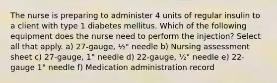 The nurse is preparing to administer 4 units of regular insulin to a client with type 1 diabetes mellitus. Which of the following equipment does the nurse need to perform the injection? Select all that apply. a) 27-gauge, ½" needle b) Nursing assessment sheet c) 27-gauge, 1" needle d) 22-gauge, ½" needle e) 22-gauge 1" needle f) Medication administration record