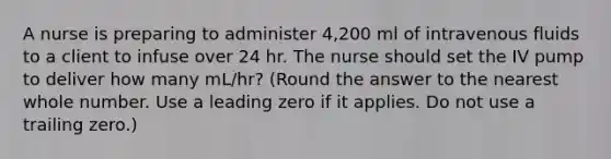 A nurse is preparing to administer 4,200 ml of intravenous fluids to a client to infuse over 24 hr. The nurse should set the IV pump to deliver how many mL/hr? (Round the answer to the nearest whole number. Use a leading zero if it applies. Do not use a trailing zero.)