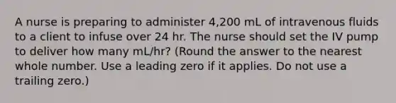 A nurse is preparing to administer 4,200 mL of intravenous fluids to a client to infuse over 24 hr. The nurse should set the IV pump to deliver how many mL/hr? (Round the answer to the nearest whole number. Use a leading zero if it applies. Do not use a trailing zero.)