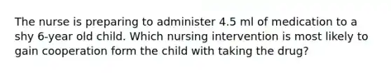 The nurse is preparing to administer 4.5 ml of medication to a shy 6-year old child. Which nursing intervention is most likely to gain cooperation form the child with taking the drug?