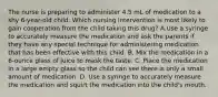 The nurse is preparing to administer 4.5 mL of medication to a shy 6-year-old child. Which nursing intervention is most likely to gain cooperation from the child taking this drug? A.Use a syringe to accurately measure the medication and ask the parents if they have any special technique for administering medication that has been effective with this child. B. Mix the medication in a 6-ounce glass of juice to mask the taste. C. Place the medication in a large empty glass so the child can see there is only a small amount of medication. D. Use a syringe to accurately measure the medication and squirt the medication into the child's mouth.