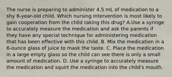 The nurse is preparing to administer 4.5 mL of medication to a shy 6-year-old child. Which nursing intervention is most likely to gain cooperation from the child taking this drug? A.Use a syringe to accurately measure the medication and ask the parents if they have any special technique for administering medication that has been effective with this child. B. Mix the medication in a 6-ounce glass of juice to mask the taste. C. Place the medication in a large empty glass so the child can see there is only a small amount of medication. D. Use a syringe to accurately measure the medication and squirt the medication into the child's mouth.