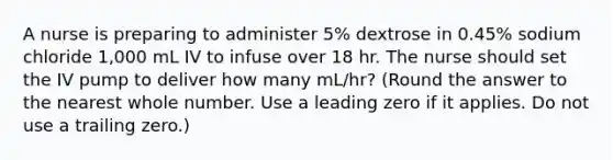 A nurse is preparing to administer 5% dextrose in 0.45% sodium chloride 1,000 mL IV to infuse over 18 hr. The nurse should set the IV pump to deliver how many mL/hr? (Round the answer to the nearest whole number. Use a leading zero if it applies. Do not use a trailing zero.)