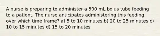 A nurse is preparing to administer a 500 mL bolus tube feeding to a patient. The nurse anticipates administering this feeding over which time frame? a) 5 to 10 minutes b) 20 to 25 minutes c) 10 to 15 minutes d) 15 to 20 minutes