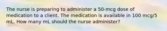 The nurse is preparing to administer a 50-mcg dose of medication to a client. The medication is available in 100 mcg/5 mL. How many mL should the nurse administer?