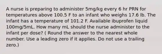 A nurse is preparing to administer 5mg/kg every 6 hr PRN for temperatures above 100.5 F to an infant who weighs 17.6 lb. The infant has a temperature of 101.2 F. Available ibuprofen liquid 100mg/5mL. How many mL should the nurse administer to the infant per dose? ( Round the answer to the nearest whole number. Use a leading zero if it applies. Do not use a trailing zero.)