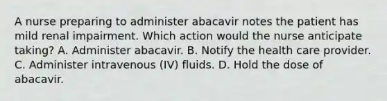 A nurse preparing to administer abacavir notes the patient has mild renal impairment. Which action would the nurse anticipate taking? A. Administer abacavir. B. Notify the health care provider. C. Administer intravenous (IV) fluids. D. Hold the dose of abacavir.