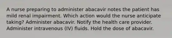 A nurse preparing to administer abacavir notes the patient has mild renal impairment. Which action would the nurse anticipate taking? Administer abacavir. Notify the health care provider. Administer intravenous (IV) fluids. Hold the dose of abacavir.