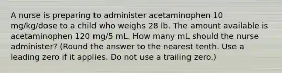 A nurse is preparing to administer acetaminophen 10 mg/kg/dose to a child who weighs 28 lb. The amount available is acetaminophen 120 mg/5 mL. How many mL should the nurse administer? (Round the answer to the nearest tenth. Use a leading zero if it applies. Do not use a trailing zero.)