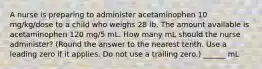 A nurse is preparing to administer acetaminophen 10 mg/kg/dose to a child who weighs 28 lb. The amount available is acetaminophen 120 mg/5 mL. How many mL should the nurse administer? (Round the answer to the nearest tenth. Use a leading zero if it applies. Do not use a trailing zero.) ______ mL