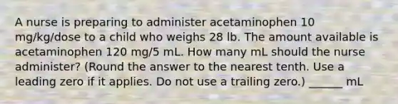 A nurse is preparing to administer acetaminophen 10 mg/kg/dose to a child who weighs 28 lb. The amount available is acetaminophen 120 mg/5 mL. How many mL should the nurse administer? (Round the answer to the nearest tenth. Use a leading zero if it applies. Do not use a trailing zero.) ______ mL