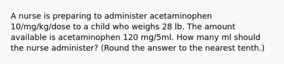 A nurse is preparing to administer acetaminophen 10/mg/kg/dose to a child who weighs 28 lb. The amount available is acetaminophen 120 mg/5ml. How many ml should the nurse administer? (Round the answer to the nearest tenth.)