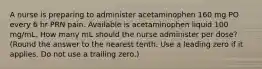 A nurse is preparing to administer acetaminophen 160 mg PO every 6 hr PRN pain. Available is acetaminophen liquid 100 mg/mL. How many mL should the nurse administer per dose? (Round the answer to the nearest tenth. Use a leading zero if it applies. Do not use a trailing zero.)