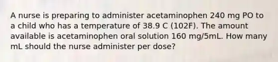 A nurse is preparing to administer acetaminophen 240 mg PO to a child who has a temperature of 38.9 C (102F). The amount available is acetaminophen oral solution 160 mg/5mL. How many mL should the nurse administer per dose?