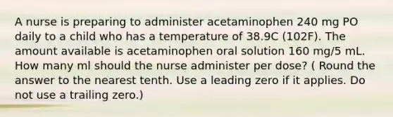 A nurse is preparing to administer acetaminophen 240 mg PO daily to a child who has a temperature of 38.9C (102F). The amount available is acetaminophen oral solution 160 mg/5 mL. How many ml should the nurse administer per dose? ( Round the answer to the nearest tenth. Use a leading zero if it applies. Do not use a trailing zero.)