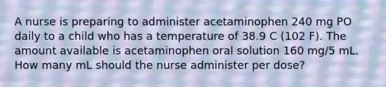 A nurse is preparing to administer acetaminophen 240 mg PO daily to a child who has a temperature of 38.9 C (102 F). The amount available is acetaminophen oral solution 160 mg/5 mL. How many mL should the nurse administer per dose?