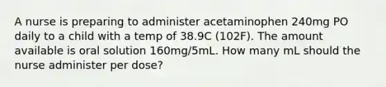 A nurse is preparing to administer acetaminophen 240mg PO daily to a child with a temp of 38.9C (102F). The amount available is oral solution 160mg/5mL. How many mL should the nurse administer per dose?