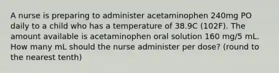 A nurse is preparing to administer acetaminophen 240mg PO daily to a child who has a temperature of 38.9C (102F). The amount available is acetaminophen oral solution 160 mg/5 mL. How many mL should the nurse administer per dose? (round to the nearest tenth)