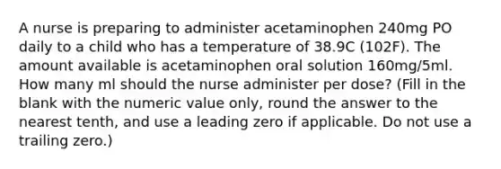 A nurse is preparing to administer acetaminophen 240mg PO daily to a child who has a temperature of 38.9C (102F). The amount available is acetaminophen oral solution 160mg/5ml. How many ml should the nurse administer per dose? (Fill in the blank with the numeric value only, round the answer to the nearest tenth, and use a leading zero if applicable. Do not use a trailing zero.)