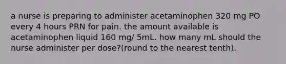 a nurse is preparing to administer acetaminophen 320 mg PO every 4 hours PRN for pain. the amount available is acetaminophen liquid 160 mg/ 5mL. how many mL should the nurse administer per dose?(round to the nearest tenth).