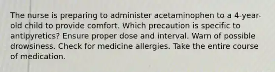 The nurse is preparing to administer acetaminophen to a 4-year-old child to provide comfort. Which precaution is specific to antipyretics? Ensure proper dose and interval. Warn of possible drowsiness. Check for medicine allergies. Take the entire course of medication.