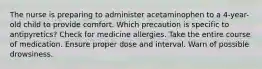 The nurse is preparing to administer acetaminophen to a 4-year-old child to provide comfort. Which precaution is specific to antipyretics? Check for medicine allergies. Take the entire course of medication. Ensure proper dose and interval. Warn of possible drowsiness.