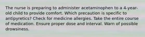 The nurse is preparing to administer acetaminophen to a 4-year-old child to provide comfort. Which precaution is specific to antipyretics? Check for medicine allergies. Take the entire course of medication. Ensure proper dose and interval. Warn of possible drowsiness.