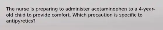 The nurse is preparing to administer acetaminophen to a 4-year-old child to provide comfort. Which precaution is specific to antipyretics?