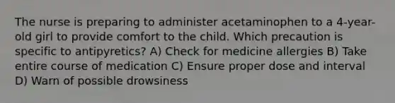 The nurse is preparing to administer acetaminophen to a 4-year-old girl to provide comfort to the child. Which precaution is specific to antipyretics? A) Check for medicine allergies B) Take entire course of medication C) Ensure proper dose and interval D) Warn of possible drowsiness