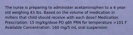 The nurse is preparing to administer acetaminophen to a 4-year-old weighing 43 lbs. Based on the volume of medication in milters that child should receive with each dose? Medication Prescription: 15 mg/kg/dose PO q6h PRN for temperature >101 F Available Concentration: 160 mg/5 mL oral suspension