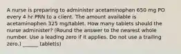 A nurse is preparing to administer acetaminophen 650 mg PO every 4 hr PRN to a client. The amount available is acetaminophen 325 mg/tablet. How many tablets should the nurse administer? (Round the answer to the nearest whole number. Use a leading zero if it applies. Do not use a trailing zero.) ______ tablet(s)