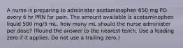 A nurse is preparing to administer acetaminophen 650 mg PO every 6 hr PRN for pain. The amount available is acetaminophen liquid 500 mg/5 mL. how many mL should the nurse administer per dose? (Round the answer to the nearest tenth. Use a leading zero if it applies. Do not use a trailing zero.)