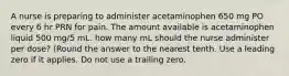 A nurse is preparing to administer acetaminophen 650 mg PO every 6 hr PRN for pain. The amount available is acetaminophen liquid 500 mg/5 mL. how many mL should the nurse administer per dose? (Round the answer to the nearest tenth. Use a leading zero if it applies. Do not use a trailing zero.