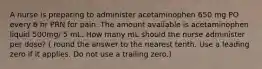 A nurse is preparing to administer acetaminophen 650 mg PO every 6 hr PRN for pain. The amount available is acetaminophen liquid 500mg/ 5 mL. How many mL should the nurse administer per dose? ( round the answer to the nearest tenth. Use a leading zero if it applies. Do not use a trailing zero.)