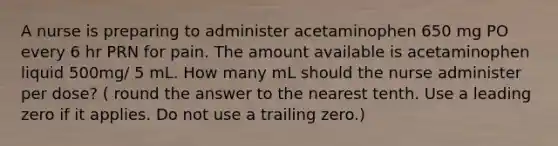 A nurse is preparing to administer acetaminophen 650 mg PO every 6 hr PRN for pain. The amount available is acetaminophen liquid 500mg/ 5 mL. How many mL should the nurse administer per dose? ( round the answer to the nearest tenth. Use a leading zero if it applies. Do not use a trailing zero.)