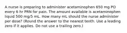 A nurse is preparing to administer acetaminophen 650 mg PO every 6 hr PRN for pain. The amount available is acetaminophen liquid 500 mg/5 mL. How many mL should the nurse administer per dose? (Round the answer to the nearest tenth. Use a leading zero if it applies. Do not use a trailing zero.)