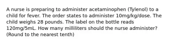 A nurse is preparing to administer acetaminophen (Tylenol) to a child for fever. The order states to administer 10mg/kg/dose. The child weighs 28 pounds. The label on the bottle reads 120mg/5mL. How many milliliters should the nurse administer? (Round to the nearest tenth)