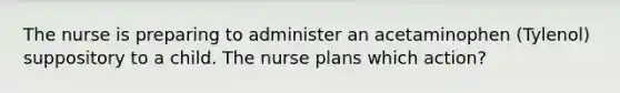 The nurse is preparing to administer an acetaminophen (Tylenol) suppository to a child. The nurse plans which action?