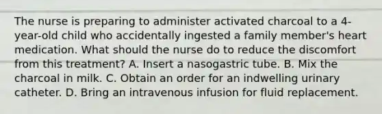 The nurse is preparing to administer activated charcoal to a 4-year-old child who accidentally ingested a family member's heart medication. What should the nurse do to reduce the discomfort from this treatment? A. Insert a nasogastric tube. B. Mix the charcoal in milk. C. Obtain an order for an indwelling urinary catheter. D. Bring an intravenous infusion for fluid replacement.