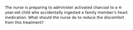 The nurse is preparing to administer activated charcoal to a 4-year-old child who accidentally ingested a family member's heart medication. What should the nurse do to reduce the discomfort from this treatment?