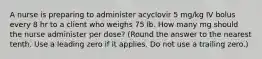 ​A nurse is preparing to administer acyclovir 5 mg/kg IV bolus every 8 hr to a client who weighs 75 lb. How many mg should the nurse administer per dose? (Round the answer to the nearest tenth. Use a leading zero if it applies. Do not use a trailing zero.)