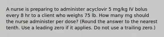 ​A nurse is preparing to administer acyclovir 5 mg/kg IV bolus every 8 hr to a client who weighs 75 lb. How many mg should the nurse administer per dose? (Round the answer to the nearest tenth. Use a leading zero if it applies. Do not use a trailing zero.)