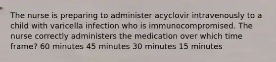 The nurse is preparing to administer acyclovir intravenously to a child with varicella infection who is immunocompromised. The nurse correctly administers the medication over which time frame? 60 minutes 45 minutes 30 minutes 15 minutes