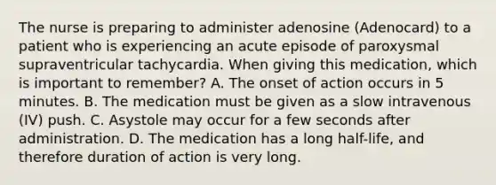 The nurse is preparing to administer adenosine (Adenocard) to a patient who is experiencing an acute episode of paroxysmal supraventricular tachycardia. When giving this medication, which is important to remember? A. The onset of action occurs in 5 minutes. B. The medication must be given as a slow intravenous (IV) push. C. Asystole may occur for a few seconds after administration. D. The medication has a long half-life, and therefore duration of action is very long.