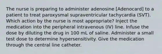 The nurse is preparing to administer adenosine [Adenocard] to a patient to treat paroxysmal supraventricular tachycardia (SVT). Which action by the nurse is most appropriate? Inject the medication into the peripheral intravenous (IV) line. Infuse the dose by diluting the drug in 100 mL of saline. Administer a small test dose to determine hypersensitivity. Give the medication through the central line catheter.