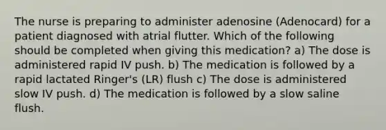 The nurse is preparing to administer adenosine (Adenocard) for a patient diagnosed with atrial flutter. Which of the following should be completed when giving this medication? a) The dose is administered rapid IV push. b) The medication is followed by a rapid lactated Ringer's (LR) flush c) The dose is administered slow IV push. d) The medication is followed by a slow saline flush.