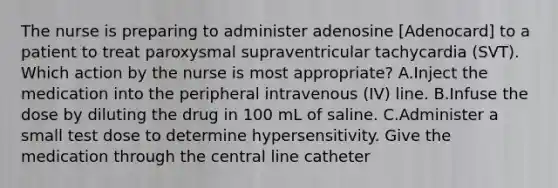 The nurse is preparing to administer adenosine [Adenocard] to a patient to treat paroxysmal supraventricular tachycardia (SVT). Which action by the nurse is most appropriate? A.Inject the medication into the peripheral intravenous (IV) line. B.Infuse the dose by diluting the drug in 100 mL of saline. C.Administer a small test dose to determine hypersensitivity. Give the medication through the central line catheter