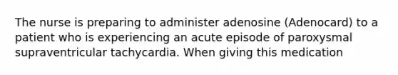 The nurse is preparing to administer adenosine (Adenocard) to a patient who is experiencing an acute episode of paroxysmal supraventricular tachycardia. When giving this medication