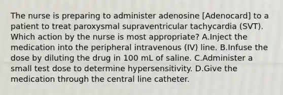 The nurse is preparing to administer adenosine [Adenocard] to a patient to treat paroxysmal supraventricular tachycardia (SVT). Which action by the nurse is most appropriate? A.Inject the medication into the peripheral intravenous (IV) line. B.Infuse the dose by diluting the drug in 100 mL of saline. C.Administer a small test dose to determine hypersensitivity. D.Give the medication through the central line catheter.